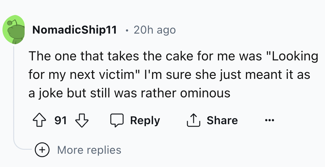 number - NomadicShip11 20h ago The one that takes the cake for me was "Looking for my next victim" I'm sure she just meant it as a joke but still was rather ominous 91 More replies